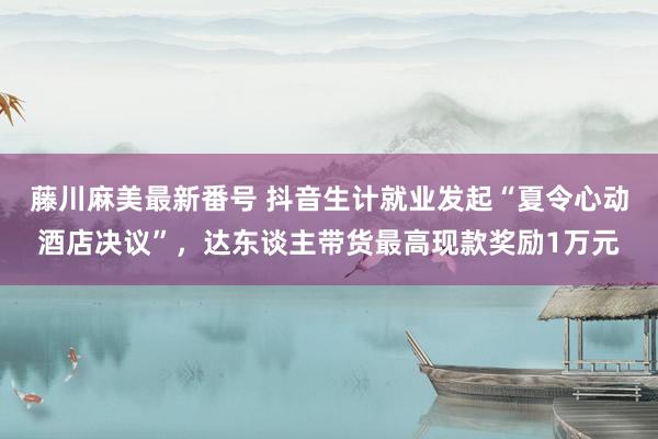 藤川麻美最新番号 抖音生计就业发起“夏令心动酒店决议”，达东谈主带货最高现款奖励1万元