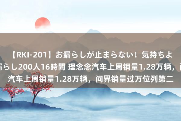 【RKI-201】お漏らしが止まらない！気持ちよすぎる失禁・羞恥お漏らし200人16時間 理念念汽车上周销量1.28万辆，问界销量过万位列第二