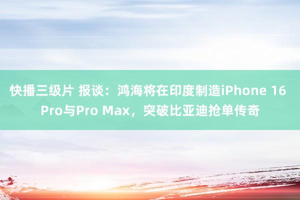 快播三级片 报谈：鸿海将在印度制造iPhone 16 Pro与Pro Max，突破比亚迪抢单传奇