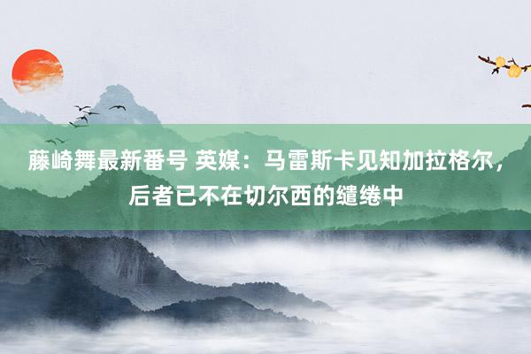 藤崎舞最新番号 英媒：马雷斯卡见知加拉格尔，后者已不在切尔西的缱绻中