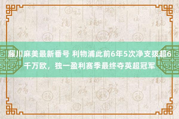 藤川麻美最新番号 利物浦此前6年5次净支拨超6千万欧，独一盈利赛季最终夺英超冠军