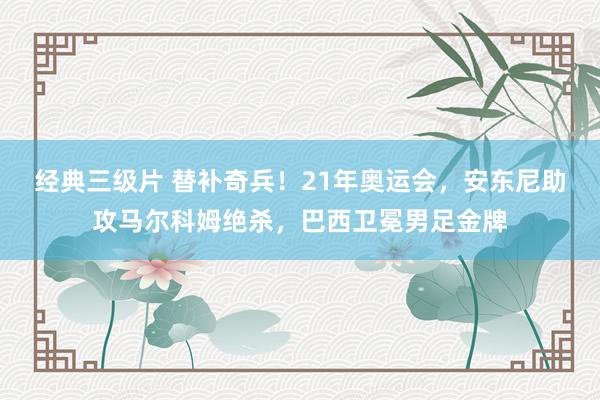 经典三级片 替补奇兵！21年奥运会，安东尼助攻马尔科姆绝杀，巴西卫冕男足金牌