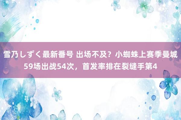 雪乃しずく最新番号 出场不及？小蜘蛛上赛季曼城59场出战54次，首发率排在裂缝手第4