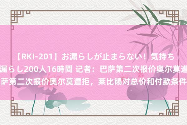 【RKI-201】お漏らしが止まらない！気持ちよすぎる失禁・羞恥お漏らし200人16時間 记者：巴萨第二次报价奥尔莫遭拒，莱比锡对总价和付款条件不舒坦