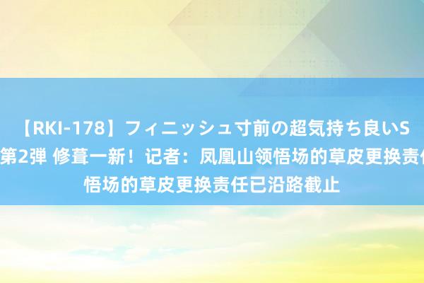 【RKI-178】フィニッシュ寸前の超気持ち良いSEX 307連発 第2弾 修葺一新！记者：凤凰山领悟场的草皮更换责任已沿路截止