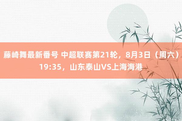 藤崎舞最新番号 中超联赛第21轮，8月3日（周六）19:35，山东泰山VS上海海港