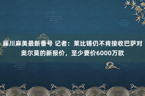 藤川麻美最新番号 记者：莱比锡仍不肯接收巴萨对奥尔莫的新报价，至少要价6000万欧