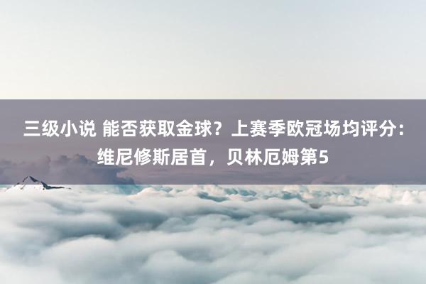 三级小说 能否获取金球？上赛季欧冠场均评分：维尼修斯居首，贝林厄姆第5