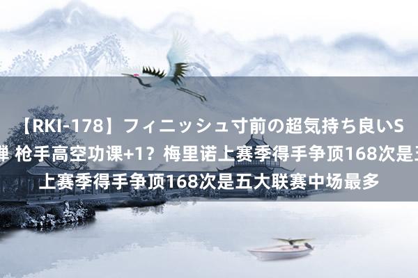 【RKI-178】フィニッシュ寸前の超気持ち良いSEX 307連発 第2弾 枪手高空功课+1？梅里诺上赛季得手争顶168次是五大联赛中场最多