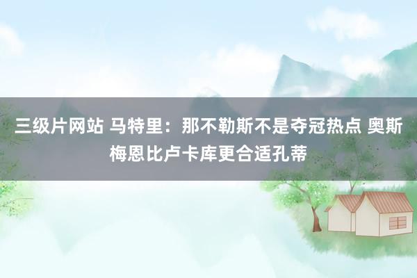 三级片网站 马特里：那不勒斯不是夺冠热点 奥斯梅恩比卢卡库更合适孔蒂