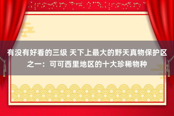 有没有好看的三级 天下上最大的野天真物保护区之一：可可西里地区的十大珍稀物种