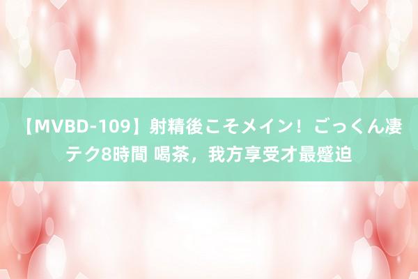 【MVBD-109】射精後こそメイン！ごっくん凄テク8時間 喝茶，我方享受才最蹙迫