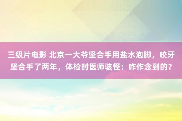 三级片电影 北京一大爷坚合手用盐水泡脚，咬牙坚合手了两年，体检时医师骇怪：咋作念到的？