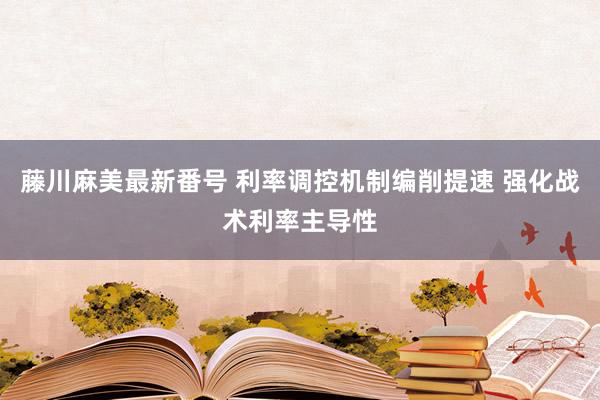 藤川麻美最新番号 利率调控机制编削提速 强化战术利率主导性