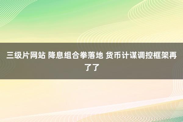 三级片网站 降息组合拳落地 货币计谋调控框架再了了