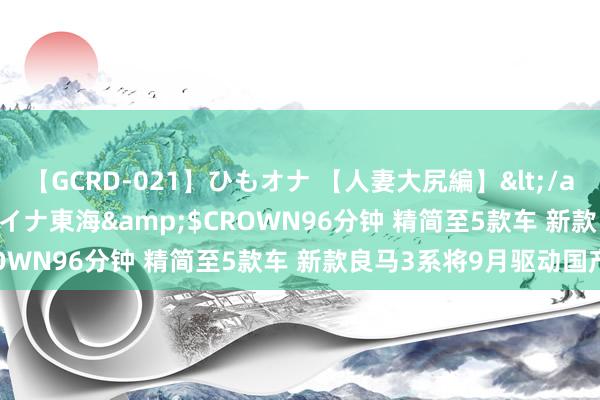 【GCRD-021】ひもオナ 【人妻大尻編】</a>2008-06-21ラハイナ東海&$CROWN96分钟 精简至5款车 新款良马3系将9月驱动国产