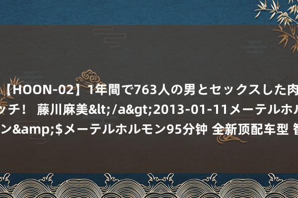 【HOON-02】1年間で763人の男とセックスした肉食系ヤリマン痴女ビッチ！ 藤川麻美</a>2013-01-11メーテルホルモン&$メーテルホルモン95分钟 全新顶配车型 智己LS7 Max将于6月7日上市