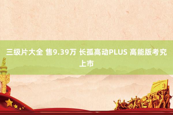 三级片大全 售9.39万 长孤高动PLUS 高能版考究上市