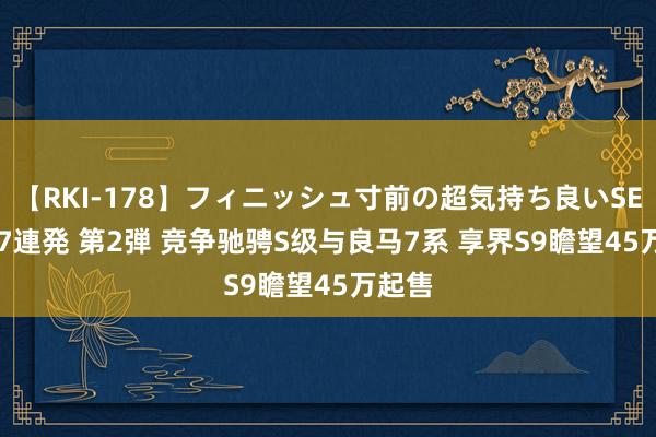 【RKI-178】フィニッシュ寸前の超気持ち良いSEX 307連発 第2弾 竞争驰骋S级与良马7系 享界S9瞻望45万起售