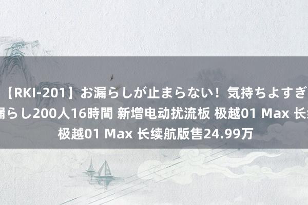 【RKI-201】お漏らしが止まらない！気持ちよすぎる失禁・羞恥お漏らし200人16時間 新增电动扰流板 极越01 Max 长续航版售24.99万