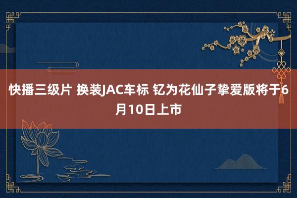 快播三级片 换装JAC车标 钇为花仙子挚爱版将于6月10日上市