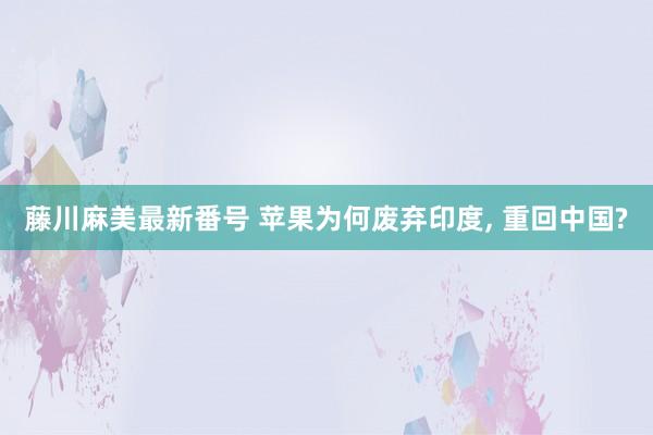 藤川麻美最新番号 苹果为何废弃印度， 重回中国?