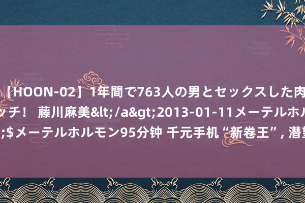 【HOON-02】1年間で763人の男とセックスした肉食系ヤリマン痴女ビッチ！ 藤川麻美</a>2013-01-11メーテルホルモン&$メーテルホルモン95分钟 千元手机“新卷王”， 潜望长焦+12GB+512GB， 最低仅1797元