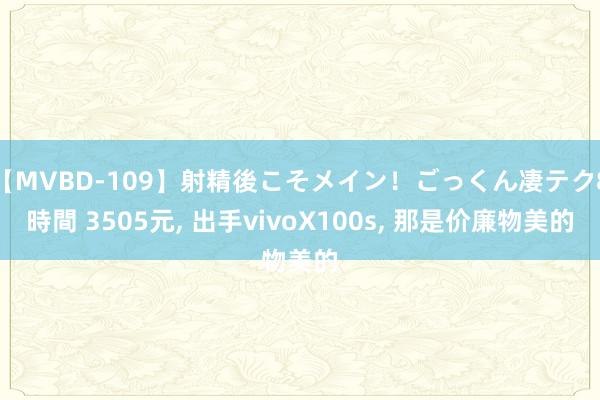 【MVBD-109】射精後こそメイン！ごっくん凄テク8時間 3505元， 出手vivoX100s， 那是价廉物美的