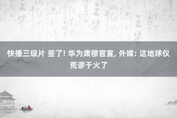 快播三级片 签了! 华为肃穆官宣， 外媒: 这地球仪荒谬于火了