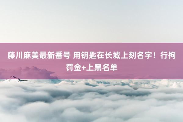 藤川麻美最新番号 用钥匙在长城上刻名字！行拘罚金+上黑名单