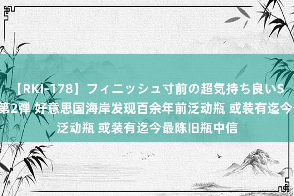 【RKI-178】フィニッシュ寸前の超気持ち良いSEX 307連発 第2弾 好意思国海岸发现百余年前泛动瓶 或装有迄今最陈旧瓶中信