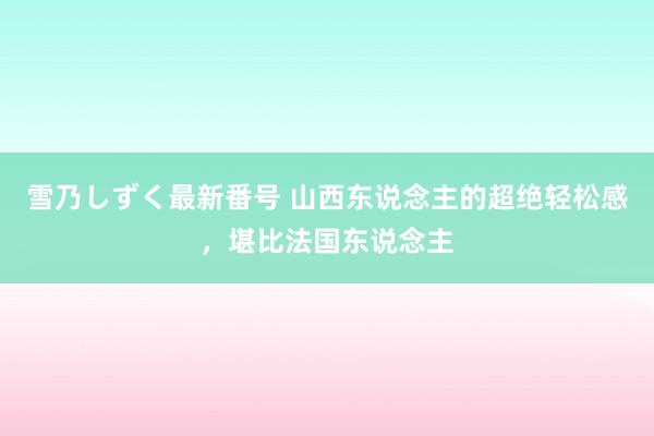 雪乃しずく最新番号 山西东说念主的超绝轻松感，堪比法国东说念主