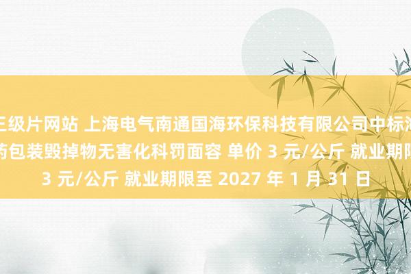 三级片网站 上海电气南通国海环保科技有限公司中标海安市农业农村局农药包装毁掉物无害化科罚面容 单价 3 元/公斤 就业期限至 2027 年 1 月 31 日