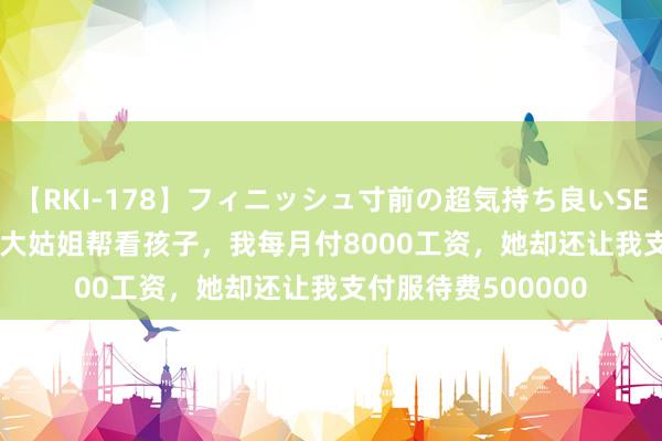 【RKI-178】フィニッシュ寸前の超気持ち良いSEX 307連発 第2弾 大姑姐帮看孩子，我每月付8000工资，她却还让我支付服待费500000