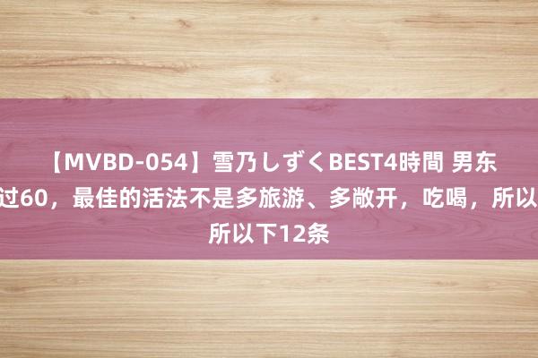 【MVBD-054】雪乃しずくBEST4時間 男东说念主过60，最佳的活法不是多旅游、多敞开，吃喝，所以下12条