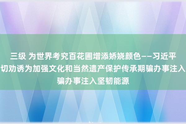 三级 为世界考究百花圃增添娇娆颜色——习近平总通告迫切劝诱为加强文化和当然遗产保护传承期骗办事注入坚韧能源