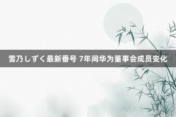 雪乃しずく最新番号 7年间华为董事会成员变化