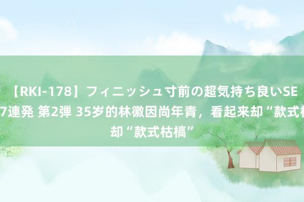 【RKI-178】フィニッシュ寸前の超気持ち良いSEX 307連発 第2弾 35岁的林徽因尚年青，看起来却“款式枯槁”