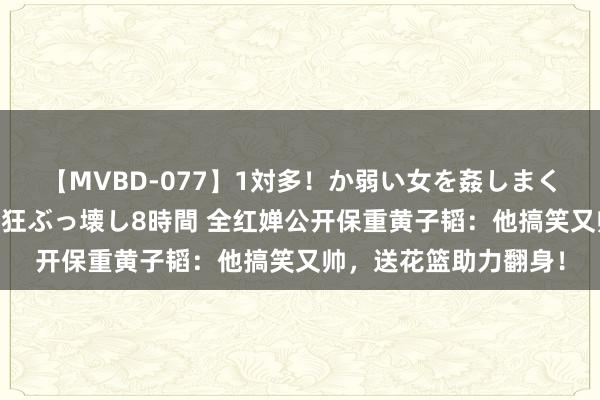 【MVBD-077】1対多！か弱い女を姦しまくる！輪姦の蟻地獄 発狂ぶっ壊し8時間 全红婵公开保重黄子韬：他搞笑又帅，送花篮助力翻身！