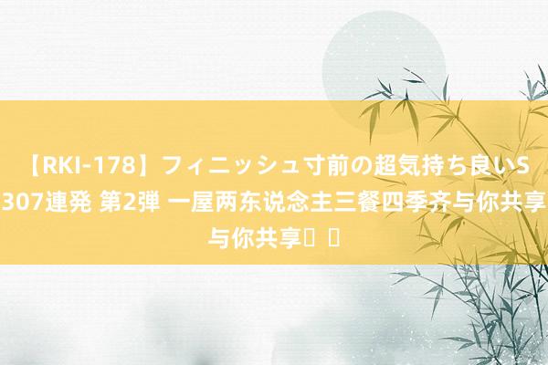 【RKI-178】フィニッシュ寸前の超気持ち良いSEX 307連発 第2弾 一屋两东说念主三餐四季齐与你共享❤️