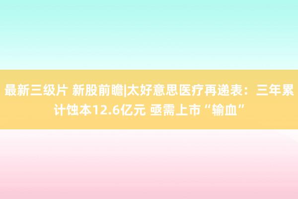 最新三级片 新股前瞻|太好意思医疗再递表：三年累计蚀本12.6亿元 亟需上市“输血”