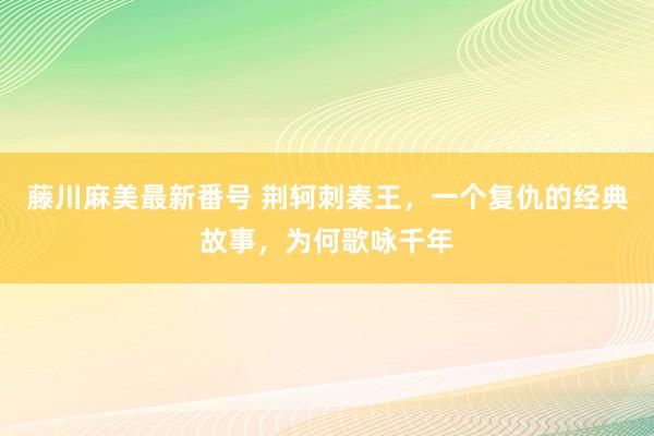 藤川麻美最新番号 荆轲刺秦王，一个复仇的经典故事，为何歌咏千年