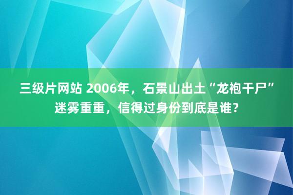 三级片网站 2006年，石景山出土“龙袍干尸”迷雾重重，信得过身份到底是谁？