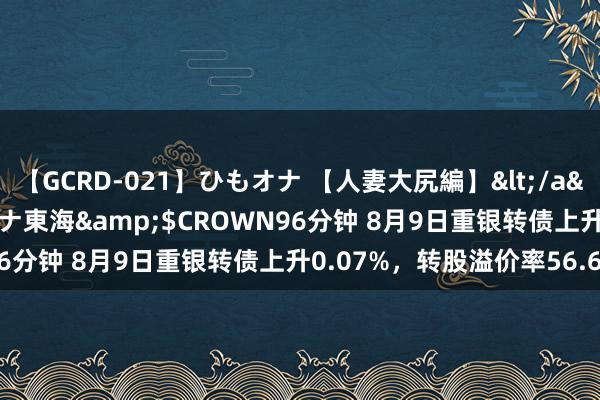 【GCRD-021】ひもオナ 【人妻大尻編】</a>2008-06-21ラハイナ東海&$CROWN96分钟 8月9日重银转债上升0.07%，转股溢价率56.62%