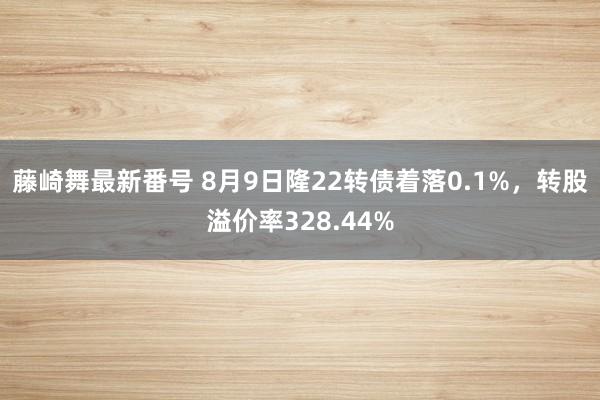 藤崎舞最新番号 8月9日隆22转债着落0.1%，转股溢价率328.44%