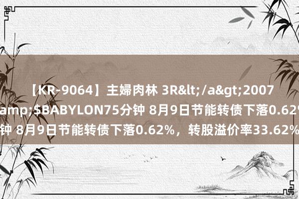 【KR-9064】主婦肉林 3R</a>2007-02-28アリスJAPAN&$BABYLON75分钟 8月9日节能转债下落0.62%，转股溢价率33.62%