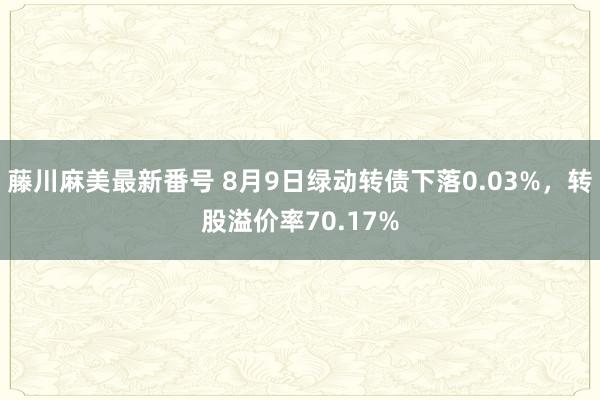 藤川麻美最新番号 8月9日绿动转债下落0.03%，转股溢价率70.17%