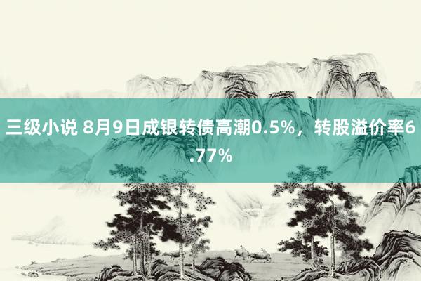 三级小说 8月9日成银转债高潮0.5%，转股溢价率6.77%