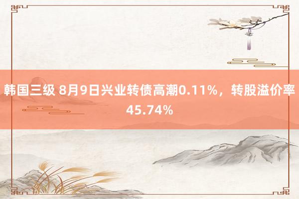 韩国三级 8月9日兴业转债高潮0.11%，转股溢价率45.74%