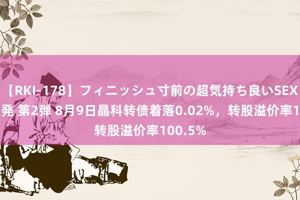 【RKI-178】フィニッシュ寸前の超気持ち良いSEX 307連発 第2弾 8月9日晶科转债着落0.02%，转股溢价率100.5%